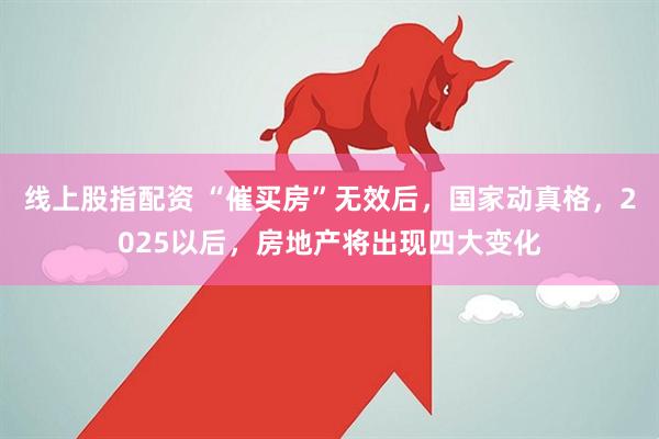 线上股指配资 “催买房”无效后，国家动真格，2025以后，房地产将出现四大变化