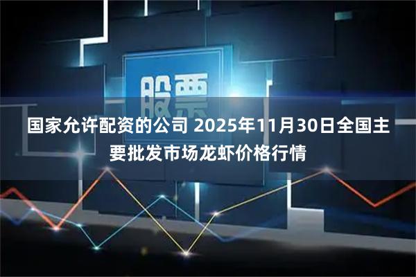 国家允许配资的公司 2025年11月30日全国主要批发市场龙虾价格行情