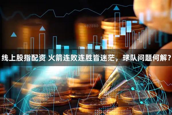 线上股指配资 火箭连败连胜皆迷茫，球队问题何解？