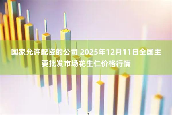 国家允许配资的公司 2025年12月11日全国主要批发市场花生仁价格行情
