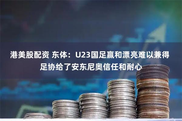 港美股配资 东体：U23国足赢和漂亮难以兼得 足协给了安东尼奥信任和耐心