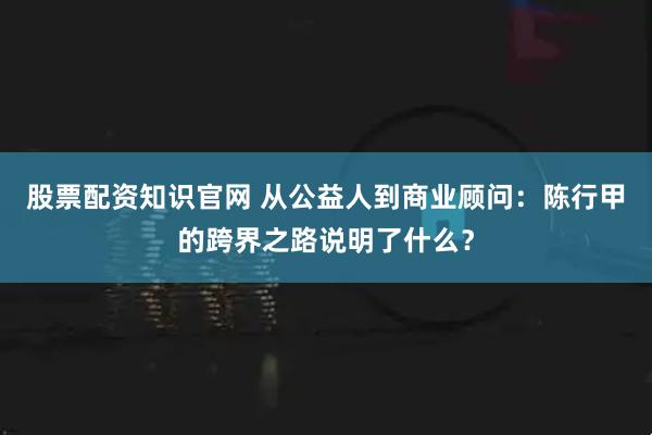 股票配资知识官网 从公益人到商业顾问：陈行甲的跨界之路说明了什么？