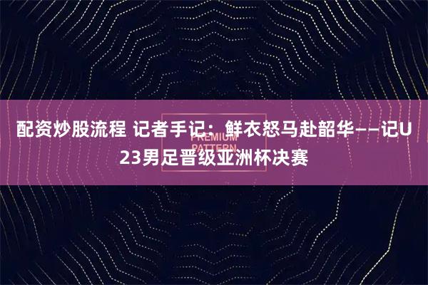 配资炒股流程 记者手记：鲜衣怒马赴韶华——记U23男足晋级亚洲杯决赛