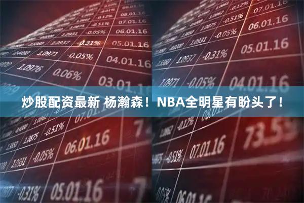 炒股配资最新 杨瀚森！NBA全明星有盼头了！
