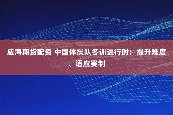 威海期货配资 中国体操队冬训进行时：提升难度、适应赛制
