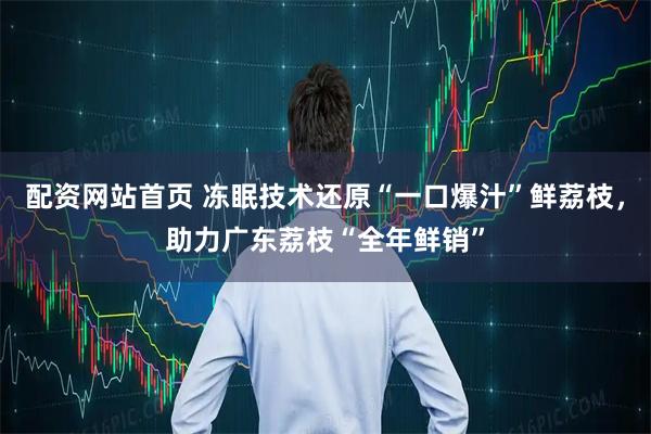 配资网站首页 冻眠技术还原“一口爆汁”鲜荔枝，助力广东荔枝“全年鲜销”
