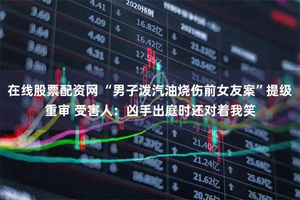 在线股票配资网 “男子泼汽油烧伤前女友案”提级重审 受害人：凶手出庭时还对着我笑