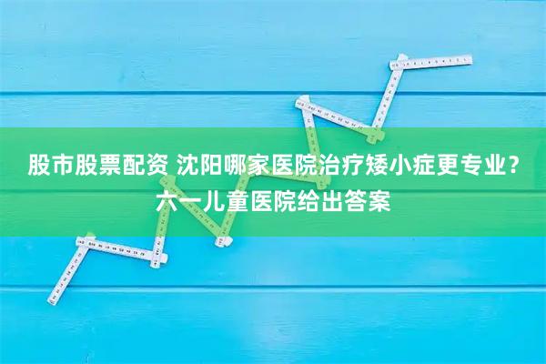 股市股票配资 沈阳哪家医院治疗矮小症更专业？六一儿童医院给出答案