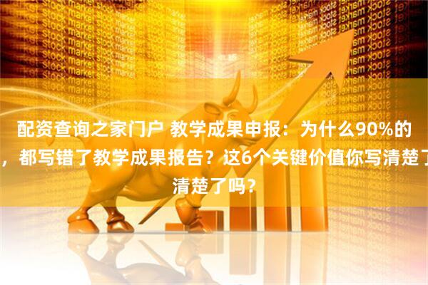 配资查询之家门户 教学成果申报：为什么90%的老师，都写错了教学成果报告？这6个关键价值你写清楚了吗？