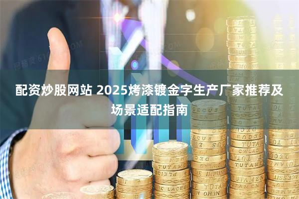 配资炒股网站 2025烤漆镀金字生产厂家推荐及场景适配指南