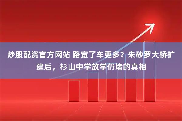 炒股配资官方网站 路宽了车更多？朱砂罗大桥扩建后，杉山中学放学仍堵的真相