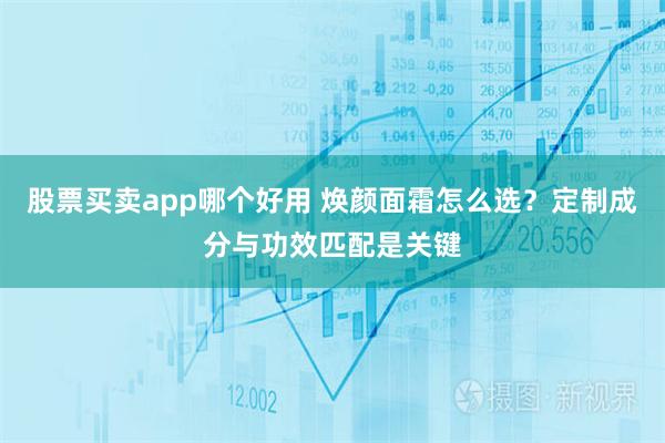 股票买卖app哪个好用 焕颜面霜怎么选？定制成分与功效匹配是关键