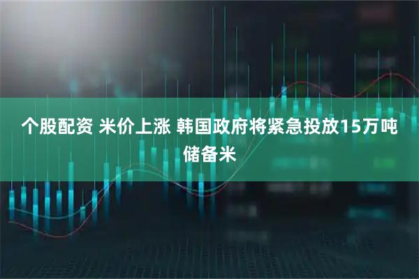 个股配资 米价上涨 韩国政府将紧急投放15万吨储备米