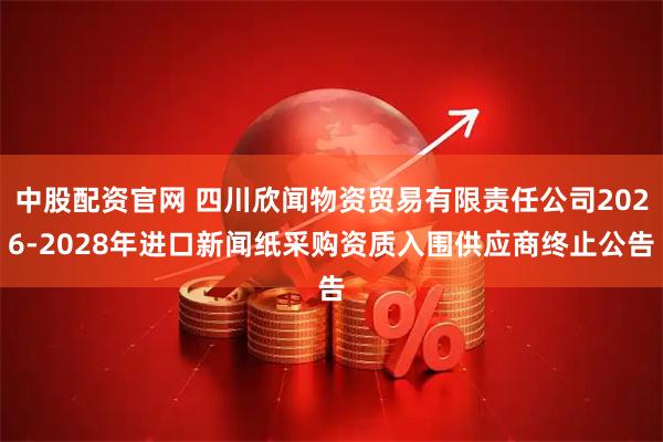 中股配资官网 四川欣闻物资贸易有限责任公司2026-2028年进口新闻纸采购资质入围供应商终止公告