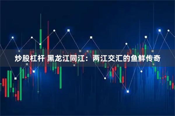 炒股杠杆 黑龙江同江：两江交汇的鱼鲜传奇