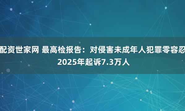 配资世家网 最高检报告：对侵害未成年人犯罪零容忍 2025年起诉7.3万人