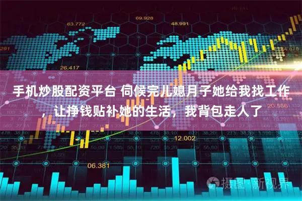 手机炒股配资平台 伺候完儿媳月子她给我找工作，让挣钱贴补她的生活，我背包走人了
