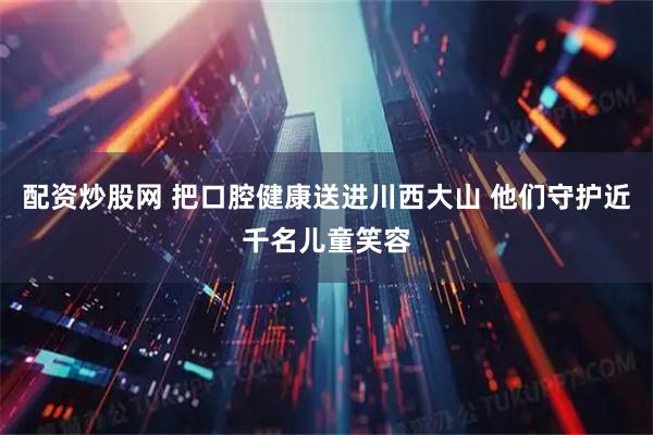 配资炒股网 把口腔健康送进川西大山 他们守护近千名儿童笑容
