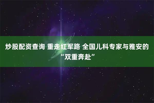 炒股配资查询 重走红军路 全国儿科专家与雅安的“双重奔赴”