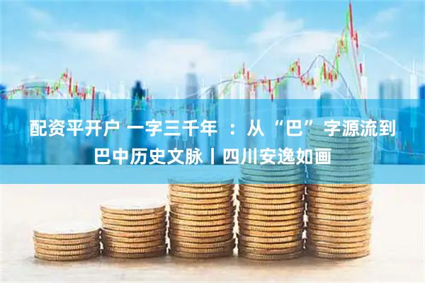 配资平开户 一字三千年  ：从 “巴” 字源流到巴中历史文脉丨四川安逸如画