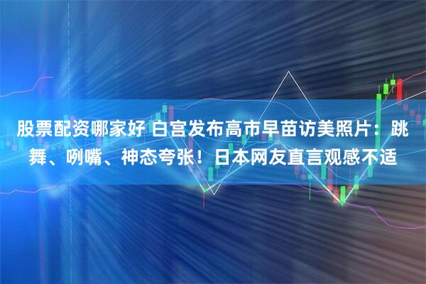 股票配资哪家好 白宫发布高市早苗访美照片：跳舞、咧嘴、神态夸张！日本网友直言观感不适