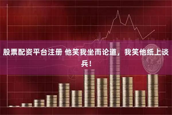 股票配资平台注册 他笑我坐而论道，我笑他纸上谈兵！