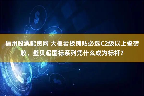福州股票配资网 大板岩板铺贴必选C2级以上瓷砖胶，壁贝超国标系列凭什么成为标杆？