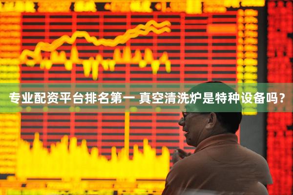 专业配资平台排名第一 真空清洗炉是特种设备吗？