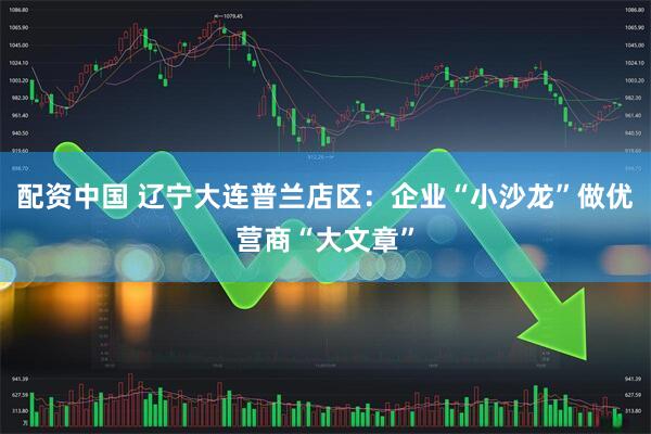 配资中国 辽宁大连普兰店区：企业“小沙龙”做优营商“大文章”