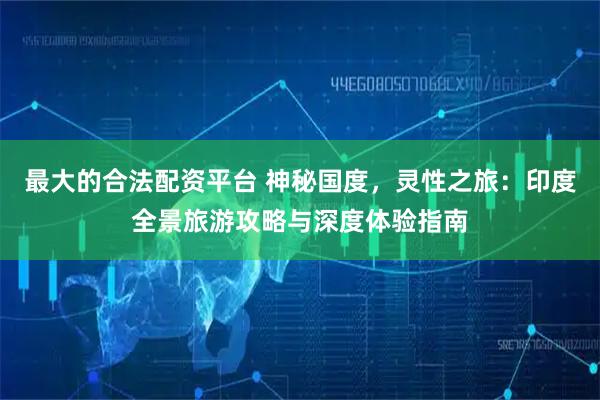 最大的合法配资平台 神秘国度，灵性之旅：印度全景旅游攻略与深度体验指南