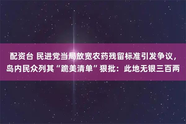 配资台 民进党当局放宽农药残留标准引发争议，岛内民众列其“跪美清单”狠批：此地无银三百两