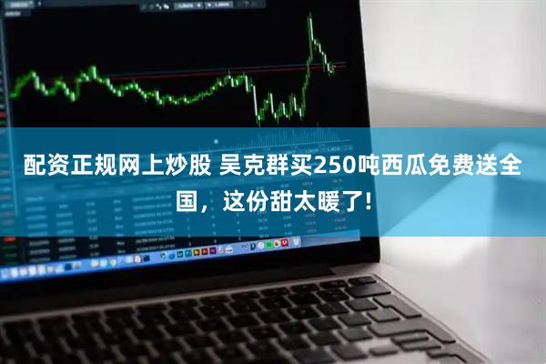 配资正规网上炒股 吴克群买250吨西瓜免费送全国，这份甜太暖了!